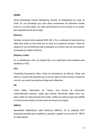 67
DWDM:
Dense Wavelength División Multiplexing. División de Multiplexaje por Largo de
Onda. Es una tecnología que pone datos provenientes de diferentes fuentes
juntos en una fibra óptica, con cada señal llevada al mismo tiempo en su propia,
pero separada fuente de luz larga.
Ethernet:
También conocido como estándar IEEE 802.3. Es un estándar de transmisión de
datos para redes de área local que se basa en el siguiente principio: Todos los
equipos en una red Ethernet están conectados a la misma línea de comunicación
compuesta por cables cilíndricos.
Etiqueta o Label:
Es un identificador corto, de longitud fija y con significado local empleado para
identificar un FEC.
FEC:
Forwarding Equivalence Class. Clase de Equivalencia de Reenvió. Clase que
define un conjunto de paquetes que se envían sobre el mismo camino a través de
una red, aun cuando sus destinos finales sean diferentes.
FR:
Frame Relay. Intercambio de Tramas. Una técnica de transmisión
extremadamente eficiente, usada para mandar información digital como voz,
datos, tráfico de redes de área local (LAN), y trafico de redes de gran área (WAN)
a muchos puntos desde una solo puerto de manera muy rápida.
GMPLS:
Generalized Multiprotocol Label Switching (GMPLS). Es un estándar IETF
propuesta diseñada para simplificar la creación y gestión de servicios IP / MPLS
en redes ópticas.
 