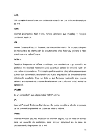 68
HOP:
Uni conexión intermedia en una cadena de conexiones que enlazan dos equipos
de red.
IETF:
Internet Engineering Task Force. Grupo voluntario que investiga y resuelve
problemas técnicos.
IGP:
Interior Gateway Protocol. Protocolo de Intercambio Interior. Es un protocolo para
el intercambio de información de enrutamiento entre Gateway (routers o host)
adentro de una red autónoma.
IntServ:
Servicios Integrados o IntServ constituyen una arquitectura cuyo cometido es
gestionar los recursos necesarios para garantizar calidad de servicio (QoS) en
una red de computadores. El concepto que los servicios integrados proponen para
cumplir con su cometido, requiere de una nueva arquitectura de protocolos que es
difícilmente escalable. Esto se debe a que funciona realizando una reserva
extremo a extremo de recursos en los elementos que conforman la red a nivel de
aplicación.
IP/ATM
Es un protocolo IP que adapta redes TCP/IP a ATM.
IP:
Internet Protocol. Protocolo De Internet. Se puede considerar el más importante
de los protocolos que sobre los cuales se basa la Internet.
IPsec:
Internet Protocol Security. Protocolo de Internet Seguro. Es un panel de trabajo
para un conjunto de protocolos para proveer seguridad en la capa de
procesamiento de paquetes de la red.
 