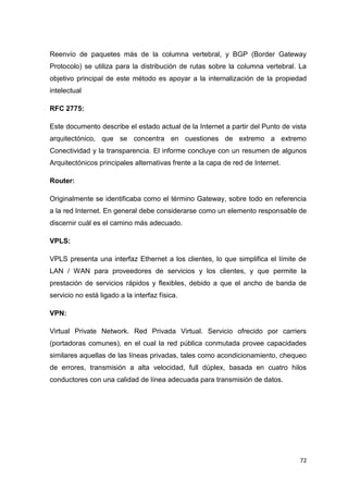 72
Reenvío de paquetes más de la columna vertebral, y BGP (Border Gateway
Protocolo) se utiliza para la distribución de rutas sobre la columna vertebral. La
objetivo principal de este método es apoyar a la internalización de la propiedad
intelectual
RFC 2775:
Este documento describe el estado actual de la Internet a partir del Punto de vista
arquitectónico, que se concentra en cuestiones de extremo a extremo
Conectividad y la transparencia. El informe concluye con un resumen de algunos
Arquitectónicos principales alternativas frente a la capa de red de Internet.
Router:
Originalmente se identificaba como el término Gateway, sobre todo en referencia
a la red Internet. En general debe considerarse como un elemento responsable de
discernir cuál es el camino más adecuado.
VPLS:
VPLS presenta una interfaz Ethernet a los clientes, lo que simplifica el límite de
LAN / WAN para proveedores de servicios y los clientes, y que permite la
prestación de servicios rápidos y flexibles, debido a que el ancho de banda de
servicio no está ligado a la interfaz física.
VPN:
Virtual Private Network. Red Privada Virtual. Servicio ofrecido por carriers
(portadoras comunes), en el cual la red pública conmutada provee capacidades
similares aquellas de las líneas privadas, tales como acondicionamiento, chequeo
de errores, transmisión a alta velocidad, full dúplex, basada en cuatro hilos
conductores con una calidad de línea adecuada para transmisión de datos.
 