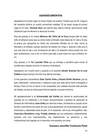 VII
AGRADECIMIENTOS
Agradezco en primer lugar al mismo Dador de sueños. Puesto que sin Él, ninguno
de nosotros tendría un sueño convertirse realidad, Él es quien ocupa el primer
lugar en mi vida, “Gracias Dios” por darme vida, salud y fuerza para brincar cada
obstáculo que me llevaron a alcanzar la meta.
Doy las gracias a mi madre Minerva Alt. Peña de la Cruz porque ella ha dado
todo el esfuerzo para que yo ahora este culminado esta etapa de mi vida y le doy
la gracia por apoyarme en todos los momentos difíciles de mi vida, como la
felicidad y la tristeza, porque siempre ha estado con migo y gracias a ella soy lo
que soy hoy en día y con el esfuerzo de ella y mi esfuerzo ahora puedo ser una
gran profesional y voy a ser un honor para ella y para todos los que confiaron en
mí.
Doy gracias a mi Tía Lourdes Peña por su entrega y sacrificio para enviar el
portátil para trabajar durante mi carrera universitaria.
Agradezco con mucho amor y aprecio a mi querida abuela Ananías De la cruz
Valdez porque siempre ha sido muy atenta conmigo.
A mis queridos compañeros Gian Carlos Peña y Stuard Smith Santana, por su
gran dedicación, compromiso y esfuerzo para que este tema fuera entregado a
tiempo. Para mí fue un honor a ver compartido con ustedes durante este período
de trabajo, ya que en este grupo hemos logrado una gran armonía.
Mi agradecimiento a la Universidad del Caribe por darme la oportunidad de
estudiar en su institución y mi mayor reconocimiento y gratitud en particular al
Director de Informática José Uribe por abrirnos metas, brindarnos su ayuda como
familia y permitirme ser parte de una nueva generación de emprendedores, gente
productiva y capacitada para el país. A mi asesores del curso monográfico, Lic.
Francisco Renaldino e Ing. Freddy Jiménez por sus esfuerzos y dedicaciones,
quienes con sus conocimientos, sus experiencias, su paciencia y sus
motivaciones han logrado en mí terminar mis estudios con éxito.
Vanessa Jenniffer Contreras Peña
 