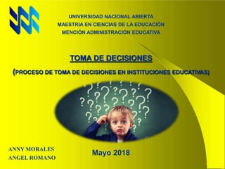 UNIVERSIDAD NACIONAL ABIERTA
MAESTRIA EN CIENCIAS DE LA EDUCACIÓN
MENCIÓN ADMINISTRACIÓN EDUCATIVA
TOMA DE DECISIONES
(PROCESO DE TOMA DE DECISIONES EN INSTITUCIONES EDUCATIVAS)
Mayo 2018
ANNY MORALES
ANGEL ROMANO
 