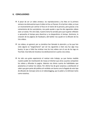6. CONCLUSIONES


   A pesar de ser un video amateur, las reproducciones y los likes en la primera
    semana nos demuestran que el video no fue un fracaso. En el primer video, se tuvo
    un inconveniente por centrar el foco en el rostro de la persona, pero gracias a los
    comentarios de los suscriptores, nos pudo ayudar a que los dos siguientes videos
    sean un existo. Por otro lado, nuestro tema ha servido para que la gente reflexión
    o aproveche el tiempo para divertirse y no desperdiciar el tiempo. Asimismo, la
    creación de las páginas de facebook y del twitter nos ayudó en la difusión de los
    tres videos.

   Los videos, en general, por su temática han llamado la atención y a los que han
    visto alguno se “engancharon” por ver los siguientes si bien eso fue algo muy
    bueno, lo que si falto fue viralizar mas los tres videos con el uso de los tags en
    YouTube. Esta falta de iniciativa nos desfavoreció en cuanto a las visitas.


   Ha sido una grata experiencia el realizar este trabajo, ya que hemos medido
    nuestro poder de movilización de masas al intentar que otros usuarios compartan
    los videos y difundan la pagina. Además nos dimos cuenta de habilidades que
    poseíamos al realizar los videos. Por último fue de gran sorpresa y satisfacción el
    saber que gran parte del público ah recibido con buena cara la llegada de este tipo
    de difusión de mensaje como es el videovlogging, que lo piden y lo disfrutan tanto
    como nosotros.
 