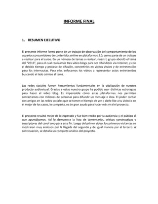 INFORME FINAL


1. RESUMEN EJECUTIVO


El presente informe forma parte de un trabajo de observación del comportamiento de los
usuarios consumidores de contenidos online en plataformas 2.0, como parte de un trabajo
a realizar para el curso. En un número de temas a realizar, nuestro grupo abordó el tema
del “2016”, para el cual realizamos tres video blogs para ser difundidos vía Internet, y con
el debido tiempo y proceso de difusión, convertirlos en videos virales y de entretención
para los internautas. Para ello, enfocamos los videos a representar actos entretenidos
buscando el lado cómico al tema.


Las redes sociales fueron herramientas fundamentales en la vitalización de nuestro
producto audiovisual. Gracias a estas nuestro grupo ha podido usar distintas estrategias
para hacer el video blog. Es impensable cómo estas plataformas nos permiten
contactarnos con millones de personas para difundir un mensaje o idea. El poder contar
con amigos en las redes sociales que se tomen el tiempo de ver o darle like a tu video o en
el mejor de los casos, lo comparta, es de gran ayuda para hacer más viral el proyecto.


El proyecto resultó mejor de lo esperado y fue bien recibo por la audiencia y el público al
que apuntábamos. Así lo demuestra la lista de comentarios, críticas constructivas y
suscriptores del canal creo para este fin. Luego del primer video, los primeros visitantes se
mostraron muy ansiosos por la llegada del segundo y de igual manera por el tercero. A
continuación, se detalla un completo análisis del proyecto.
 