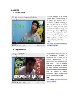 3.- VIDEOS
     Primer Video
                     El primer episodio de la secuela,
                     titulada “2016” fue publicado el 30
                     de agosto del presente año y
                     contiene un lenguaje coloquial, ya
                     que nos referimos a un público
                     joven. El video trata de cómo
                     vamos a desarrollar el tema. Nos
                     basamos en varias expectativas
                     para ese año, una de ellas son la
                     elecciones    presidenciales     en
                     nuestro país, una película titulada
                     2016 producida en Ghana, los
                     juegos olímpicos, entre otros.
                     Link:
                     http://www.youtube.com/watch?
                     v=bVRTHMldfHQ

   Segundo video

                     El segundo episodio publicado el 29
                     de     Septiembre     muestra     la
                     interacción que se tiene con el
                     público. Agradecemos a las
                     personas que nos colaboraron con
                     este video y con el anterior.
                     Asimismo, se muestra los previos
                     del tercer episodio. Por otro lado,
                     se puede observar un montaje en el
                     cual se muestra a nuestro
                     compañero Cesar interactuando
                     con un individuo idéntico a él.
                     Link:
                     http://www.youtube.com/watch
                     ?v=l1-uZtdaOa4
 