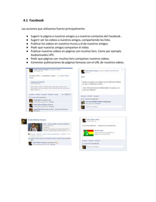 4.1 Facebook

Las acciones que utilizamos fueron principalmente:

   ● Sugerir la página a nuestros amigos y a nuestros contactos del Facebook .
   ● Sugerir ver los videos a nuestros amigos, compartiendo los links.
   ● Publicar los videos en nuestros muros y el de nuestros amigos.
   ● Pedir que nuestros amigos compartan el video.
   ● Publicar nuestros videos en páginas con muchos fans. Como por ejemplo
     Audiovisuales UPC.
   ● Pedir que páginas con muchos fans compartan nuestros videos.
   ● Comentar publicaciones de páginas famosas con el URL de nuestros videos.
 