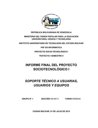 REPÚBLICA BOLIVARIANA DE VENEZUELA
MINISTERIO DEL PODER POPULAR PARA LA EDUCACIÓN
UNIVERSITARIA, CIENCIA Y TECNOLOGÍA
INSTITUTO UNIVERSITARIO DE TECNOLOGÍA DEL ESTADO BOLÍVAR
PNF EN INFORMÁTICA
PROYECTO SOCIO-TECNOLÓGICO I
TRAYECTO I SEMESTRE II
INFORME FINAL DEL PROYECTO
SOCIOTECNOLÓGICO I
SOPORTE TÉCNICO A USUARIAS,
USUARIOS Y EQUIPOS
GRUPO N° 4 SECCIÓN 4M-INF-II TURNO MAÑANA
CIUDAD BOLÍVAR, 01 DE JULIO DE 2015
 