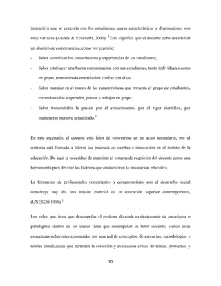 interactiva que se concreta con los estudiantes, cuyas características y disposiciones son

muy variadas (Andrés & Echeverri, 2001). 3Esto significa que el docente debe desarrollar

un abanico de competencias, como por ejemplo:

-   Saber identificar los conocimiento y experiencias de los estudiantes;

-   Saber establecer una buena comunicación con sus estudiantes, tanto individuales como

    en grupo, manteniendo una relación cordial con ellos;

-   Saber manejar en el marco de las características que presenta el grupo de estudiantes,

    estimulándolos a aprender, pensar y trabajar en grupo;

-   Saber transmitirles la pasión por el conocimiento, por el rigor científico, por

    mantenerse siempre actualizado.3



En este escenario, el docente está lejos de convertirse en un actor secundario; por el

contario está llamado a liderar los procesos de cambio e innovación en el ámbito de la

educación. De aquí la necesidad de examinar el sistema de cognición del docente como una

herramienta para develar los factores que obstaculizan la innovación educativa.


La formación de profesionales competentes y comprometidos con el desarrollo social

constituye hoy día una misión esencial de la educación superior contemporánea,

(UNESCO,1998) 3


Los roles, que tiene que desempeñar el profesor depende evidentemente de paradigma o

paradigmas dentro de los cuales tiene que desempeñar su labor docente; siendo estas

estructuras coherentes construidas por una red de conceptos, de creencias, metodologías y

teorías entrelazadas que permiten la selección y evaluación crítica de temas, problemas y


                                            10
 