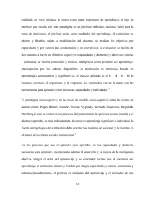 totalidad, en parte afectiva, la mente como parte importante de aprendizaje, el tipo de

profesor que enseña con este paradigma es un profesor reflexivo, racional, hábil para la

toma de decisiones, el profesor actúa como mediador del aprendizaje, el currículum es

abierto y flexible, sujeto a modificación del docente, se evalúan los objetivos por

capacidades y por valores (no conductuales y no operativos), la evaluación se facilita de

dos maneras a través de objetivos cognitivos (capacidades y destrezas) y afectivos (valores

– actitudes), se facilita contenidos y medios, inteligencia como producto del aprendizaje,

preocupación por los saberes disponibles, la motivación es intrínseca basada en

aprendizajes constructivos y significativos, el modelo aplicado es el S – H – O – R; lo

humano, estimulo, el organismo, y la respuesta, los contenidos van de la mano con las

herramientas para aprender como destrezas, capacidades y habilidades. 6


El paradigma sociocognitivo, en las bases de modelo socio-cognitivo están las teorías de

autores como: Piaget, Bruner, Ausubel, Novak, Vygotsky, Wertsch, Feuerstein, Reigeluth,

Sternberg,el cual se centra en los procesos del pensamiento del profesor (como enseña) y el

alumno (aprende), es más individualista, favorece el aprendizaje significativo individual, la

fuente antropológica del currículum debe orientar los modelos de sociedad y de hombre en

el marco de la cultura social e institucional. 6


En los procesos que usa el aprendiz para aprender, en las capacidades y destrezas

necesarias para aprender, incorporando además el desarrollo y la mejora de la inteligencia

afectiva, integra el actor del aprendizaje y su ordenador mental con el escenario del

aprendizaje, el curriculum abierto y flexible que integra capacidades y valores, contenidos y

métodos/procedimientos, el profesor es mediador del aprendizaje y el mediador de una


                                                   12
 