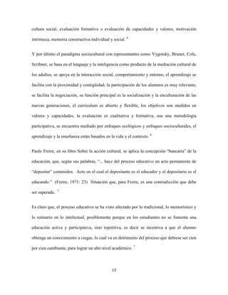 cultura social, evaluación formativa o evaluación de capacidades y valores, motivación

intrínseca, memoria constructiva individual y social. 6


Y por último el paradigma sociocultural con representantes como Vygotsky, Bruner, Cole,

Scribner, se basa en el lenguaje y la inteligencia como producto de la mediación cultural de

los adultos, se apoya en la interacción social, comportamiento y entorno, el aprendizaje se

facilita con la proximidad y contigüidad, la participación de los alumnos es muy relevante,

se facilita la negociación, su función principal es la socialización y la enculturación de las

nuevas generaciones, el curriculum es abierto y flexible, los objetivos son medidos en

valores y capacidades, la evaluación es cualitativa y formativa, usa una metodología

participativa, se encuentra mediado por enfoques ecológicos y enfoques socioculturales, el

aprendizaje y la enseñanza están basados en la vida y el contexto. 6


Paulo Freire, en su libro Sobre la acción cultural, se aplica la concepción “bancaria” de la

educación, que, según sus palabras, “... hace del proceso educativo un acto permanente de

“depositar” contenidos. Acto en el cual el depositante es el educador y el depositario es el

educando.” (Freire, 1971: 23) Situación que, para Freire, es una contradicción que debe
                7
ser superada.


Es claro que, el proceso educativo se ha visto afectado por lo tradicional, lo memorístico y

lo rutinario en lo intelectual, posiblemente porque en los estudiantes no se fomenta una

educación activa y participativa, sino repetitiva, es decir se incentiva a que el alumno

obtenga un conocimiento a ciegas, lo cual va en detrimento del proceso que debiese ser cien

por cien cambiante, para lograr un alto nivel académico. 7



                                             13
 