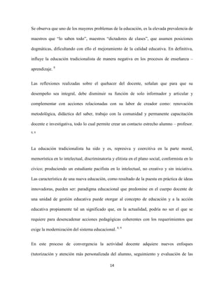 Se observa que uno de los mayores problemas de la educación, es la elevada prevalencia de

maestros que “lo saben todo”, maestros “dictadores de clases”, que asumen posiciones

dogmáticas, dificultando con ello el mejoramiento de la calidad educativa. En definitiva,

influye la educación tradicionalista de manera negativa en los procesos de enseñanza –

aprendizaje. 8


Las reflexiones realizadas sobre el quehacer del docente, señalan que para que su

desempeño sea integral, debe disminuir su función de solo informador y articular y

complementar con acciones relacionadas con su labor de creador como: renovación

metodológica, didáctica del saber, trabajo con la comunidad y permanente capacitación

docente e investigativa, todo lo cual permite crear un contacto estrecho alumno – profesor.
8, 9




La educación tradicionalista ha sido y es, represiva y coercitiva en la parte moral,

memorística en lo intelectual, discriminatoria y elitista en el plano social, conformista en lo

cívico; produciendo un estudiante pacifista en lo intelectual, no creativo y sin iniciativa.

Las característica de una nueva educación, como resultado de la puesta en práctica de ideas

innovadoras, pueden ser: paradigma educacional que predomine en el cuerpo docente de

una unidad de gestión educativa puede otorgar al concepto de educación y a la acción

educativa propiamente tal un significado que, en la actualidad, podría no ser el que se

requiere para desencadenar acciones pedagógicas coherentes con los requerimientos que

exige la modernización del sistema educacional. 8, 9


En este proceso de convergencia la actividad docente adquiere nuevos enfoques

(tutorización y atención más personalizada del alumno, seguimiento y evaluación de las

                                              14
 