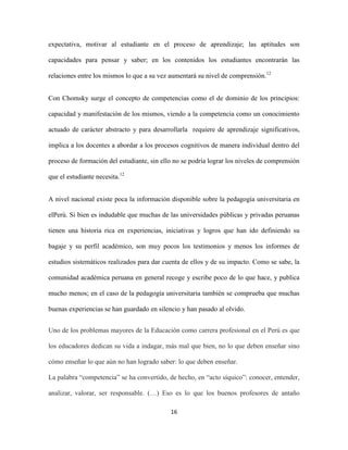 expectativa, motivar al estudiante en el proceso de aprendizaje; las aptitudes son

capacidades para pensar y saber; en los contenidos los estudiantes encontrarán las

relaciones entre los mismos lo que a su vez aumentará su nivel de comprensión.12


Con Chomsky surge el concepto de competencias como el de dominio de los principios:

capacidad y manifestación de los mismos, viendo a la competencia como un conocimiento

actuado de carácter abstracto y para desarrollarla requiere de aprendizaje significativos,

implica a los docentes a abordar a los procesos cognitivos de manera individual dentro del

proceso de formación del estudiante, sin ello no se podría lograr los niveles de comprensión

que el estudiante necesita.12


A nivel nacional existe poca la información disponible sobre la pedagogía universitaria en

elPerú. Si bien es indudable que muchas de las universidades públicas y privadas peruanas

tienen una historia rica en experiencias, iniciativas y logros que han ido definiendo su

bagaje y su perfil académico, son muy pocos los testimonios y menos los informes de

estudios sistemáticos realizados para dar cuenta de ellos y de su impacto. Como se sabe, la

comunidad académica peruana en general recoge y escribe poco de lo que hace, y publica

mucho menos; en el caso de la pedagogía universitaria también se comprueba que muchas

buenas experiencias se han guardado en silencio y han pasado al olvido.


Uno de los problemas mayores de la Educación como carrera profesional en el Perú es que

los educadores dedican su vida a indagar, más mal que bien, no lo que deben enseñar sino

cómo enseñar lo que aún no han logrado saber: lo que deben enseñar.

La palabra “competencia” se ha convertido, de hecho, en “acto síquico”: conocer, entender,

analizar, valorar, ser responsable. (…) Eso es lo que los buenos profesores de antaño

                                            16
 