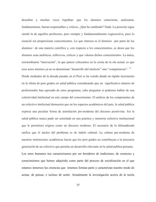 deseaban y muchas veces lograban: que los alumnos conocieran, analizaran,

fundamentaran, fueran responsables y críticos. ¿Qué ha cambiado? Nada. La posición sigue

siendo la de aquellos profesores, pero siempre y fundamentalmente cognoscitiva, pues lo

esencial era proporcionar conocimientos. Lo que interesa es el dominio –por parte de los

alumnos− de una materia científica y, con respecto a los conocimientos, se desea que los

alumnos sean analíticos, reflexivos, críticos y que valoren dichos conocimientos. La única,

extraordinaria “innovación”, la que parece colocarnos en la cresta de la ola actual, es que

esos actos internos ya no se denominan “desarrollo del intelecto” sino “competencias”. 13

Desde mediados de la década pasada, en el Perú se ha venido dando un rápido incremento

en la oferta de post grados en salud pública considerando que un significativo número de

profesionales han egresado de estos programas, cabe preguntar si podemos hablar de una

colectividad intelectual en este campo del conocimiento. El análisis de los componentes de

un colectivo intelectual demuestra que en los espacios académicos del país, la salud pública

expresa una peculiar forma de asimilación pre-moderna del discurso positivista. Así la

salud pública nunca pudo ser asimilada en una practica y memoria colectiva institucional

que le permitiera erigirse como un discurso moderno. El escenario de la últimadécada

ratifica que el núcleo del problema es de índole cultural. La cultura pre-moderna de

nuestras instituciones académicas hacen que los post grados no contribuyan a la necesaria

generación de un colectivo que permita un desarrollo relevante en la salud publica peruana.

Los seres humanos nos caracterizamos por ser herederos de tradiciones, de creencias y

conocimientos que hemos adquirido como parte del proceso de socialización en el que

estamos inmersos las creencias que tenemos forman parte y caracterizan nuestro modo de

actuar, de pensar, e incluso de sentir. Actualmente la investigación acerca de la teoría


                                            17
 