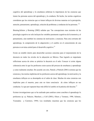 cognitiva del aprendizaje y la enseñanza enfatizan la importancia de las creencias que

tienen las personas acerca del aprendizaje y la conducta. De hecho, las teorías cognitivas

consideran que las creencias que se tienen influyen de diversas maneras en la percepción,

atención, pensamiento, aprendizaje, solución de problemas y conductas de las personas. 14


Bruning,Schraw y Ronning (2002) señalan que “las concepciones mas recientes de las

psicología cognitiva no solo incluyen las variables puramente cognitivas de la memoria y el

pensamiento, sino también los sistemas de motivación y creencias. Para esta corriente del

aprendizaje, la comprensión de la adquisición y el cambio en el conocimiento de una

persona es un tema central para el desarrollo cognitivo.15


Existe un notable interés para desarrollar acciones concretas para el mejoramiento de la

docencia en todos los niveles de la educación en México. Para lograrlo es importante

reflexionar acerca de cómo se práctica la docencia en el aula. Conocer si existe alguna

coherencia entre lo que los profesores creen acerca del proceso de enseñanza y aprendizaje

y como realmente enseñan. De acuerdo con esto, Patrick y Pintrich (2001) sostiene que las

creencias y las teorías implícitas de los profesores acerca del aprendizaje, la motivación y la

enseñanza influyen en su desempeño en el salón de clase. Muchas de estas creencias son

implícitas para el maestro, pues este no tiene conciencia         de cómo influyen en sus

conductas. Lo que por supuesto hace más difícil el cambio en la práctica del docente.15


Existen investigaciones que se ha realizado para analizar como conciben el aprendizaje lo

profesores (p. ej. Palacios, Marchesi, y Coll (2001), Olson y Torrance, 1996, Schnotz,

Vosniadou     y Carretero, 1999). Los resultados muestran que las creencias que los




                                              18
 