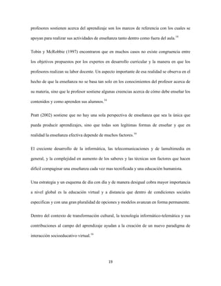 profesores sostienen acerca del aprendizaje son los marcos de referencia con los cuales se

apoyan para realizar sus actividades de enseñanza tanto dentro como fuera del aula.14


Tobin y McRobbie (1997) encontraron que en muchos casos no existe congruencia entre

los objetivos propuestos por los expertos en desarrollo curricular y la manera en que los

profesores realizan su labor docente. Un aspecto importante de esa realidad se observa en el

hecho de que la enseñanza no se basa tan solo en los conocimientos del profesor acerca de

su materia, sino que le profesor sostiene algunas creencias acerca de cómo debe enseñar los

contenidos y como aprenden sus alumnos.16


Pratt (2002) sostiene que no hay una sola perspectiva de enseñanza que sea la única que

pueda producir aprendizajes, sino que todas son legítimas formas de enseñar y que en

realidad la enseñanza efectiva depende de muchos factores.16


El creciente desarrollo de la informática, las telecomunicaciones y de lamultimedia en

general, y la complejidad en aumento de los saberes y las técnicas son factores que hacen

difícil compaginar una enseñanza cada vez mas tecnificada y una educación humanista.


Una estrategia y un esquema de día con día y de manera desigual cobra mayor importancia

a nivel global es la educación virtual y a distancia que dentro de condiciones sociales

especificas y con una gran pluralidad de opciones y modelos avanzan en forma permanente.


Dentro del contexto de transformación cultural, la tecnología informático-telemática y sus

contribuciones al campo del aprendizaje ayudan a la creación de un nuevo paradigma de

interacción socioeducativo virtual.16




                                            19
 
