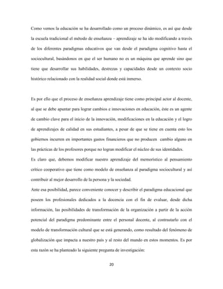 Como vemos la educación se ha desarrollado como un proceso dinámico, es así que desde

la escuela tradicional el método de enseñanza – aprendizaje se ha ido modificando a través

de los diferentes paradigmas educativos que van desde el paradigma cognitivo hasta el

sociocultural, basándonos en que el ser humano no es un máquina que aprende sino que

tiene que desarrollar sus habilidades, destrezas y capacidades desde un contexto socio

histórico relacionado con la realidad social donde está inmerso.



Es por ello que el proceso de enseñanza aprendizaje tiene como principal actor al docente,

al que se debe apuntar para lograr cambios e innovaciones en educación, éste es un agente

de cambio clave para el inicio de la innovación, modificaciones en la educación y el logro

de aprendizajes de calidad en sus estudiantes, a pesar de que se tiene en cuenta esto los

gobiernos incurren en importantes gastos financieros que no producen cambio alguno en

las prácticas de los profesores porque no logran modificar el núcleo de sus identidades.

Es claro que, debemos modificar nuestro aprendizaje del memorístico al pensamiento

crítico cooperativo que tiene como modelo de enseñanza al paradigma sociocultural y así

contribuir al mejor desarrollo de la persona y la sociedad.

Ante esa posibilidad, parece conveniente conocer y describir el paradigma educacional que

poseen los profesionales dedicados a la docencia con el fin de evaluar, desde dicha

información, las posibilidades de transformación de la organización a partir de la acción

potencial del paradigma predominante entre el personal docente, al contrastarlo con el

modelo de transformación cultural que se está generando, como resultado del fenómeno de

globalización que impacta a nuestro país y al resto del mundo en estos momentos. Es por

esta razón se ha planteado la siguiente pregunta de investigación:


                                              20
 