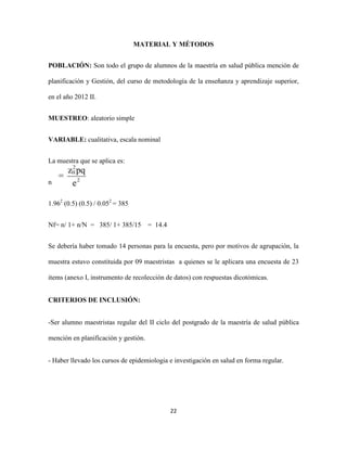 MATERIAL Y MÉTODOS


POBLACIÓN: Son todo el grupo de alumnos de la maestría en salud pública mención de

planificación y Gestión, del curso de metodología de la enseñanza y aprendizaje superior,

en el año 2012 II.


MUESTREO: aleatorio simple


VARIABLE: cualitativa, escala nominal


La muestra que se aplica es:


n


1.962 (0.5) (0.5) / 0.052 = 385


Nf= n/ 1+ n/N = 385/ 1+ 385/15        = 14.4


Se debería haber tomado 14 personas para la encuesta, pero por motivos de agrupación, la

muestra estuvo constituida por 09 maestristas a quienes se le aplicara una encuesta de 23

items (anexo I, instrumento de recolección de datos) con respuestas dicotómicas.


CRITERIOS DE INCLUSIÓN:


-Ser alumno maestristas regular del II ciclo del postgrado de la maestría de salud pública

mención en planificación y gestión.


- Haber llevado los cursos de epidemiologia e investigación en salud en forma regular.




                                               22
 