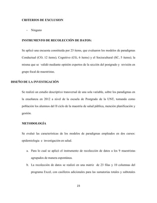 CRITERIOS DE EXCLUSION


        -   Ninguno


     INSTRUMENTO DE RECOLECCIÓN DE DATOS:


     Se aplicó una encuesta constituida por 23 ítems, que evaluaron los modelos de paradigmas

     Conductual (CO, 12 ítems), Cognitivo (CG, 6 ítems) y el Sociocultural (SC, 5 ítems); la

     misma que se validó mediante opinión expertos de la sección del postgrado y revisión en

     grupo focal de maestristas.


DISEÑO DE LA INVESTIGACIÓN


     Se realizó un estudio descriptivo transversal de una sola variable, sobre los paradigmas en

     la enseñanza en 2012 a nivel de la escuela de Postgrado de la UNT, tomando como

     población los alumnos del II ciclo de la maestría de salud pública, mención planificación y

     gestión.


     METODOLOGÍA


     Se evaluó las características de los modelos de paradigmas empleados en dos cursos:

     epidemiologia e investigación en salud.


        a. Para lo cual se aplicó el instrumento de recolección de datos a los 9 maestristas

            agrupados de manera espontánea.

        b. La recolección de datos se realizó en una matriz de 23 filas y 10 columnas del

            programa Excel, con casilleros adicionales para las sumatorias totales y subtotales



                                                 23
 