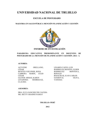 UNIVERSIDAD NACIONAL DE TRUJILLO
                ESCUELA DE POSTGRADO

MAESTRIA EN SALUD PÚBLICA MENCIÓN PLANIFICACIÓN Y GESTIÓN




                 INFORME DE INVESTIGACIÓN

 PARADIGMA EDUCATIVO PREDOMINANTE EN DOCENTES DE
 POSTGRADO DE LA MENCIÓN DE PLANIFICACIÓN Y GESTIÓN. 2012 – I.



  AUTORES:

  ACEVEDO        ORELLANO,          LINARES CAFFO, LUIS
  CÉSAR                             RODRIGUEZ BENITES, ELDER
  BENITES VIZCONDE, ROSA            RODRIGUEZ       MONTOYA,
  CABRERA MARIN, JULIO              RONALD
  CÉSAR                             ROJAS RUIZ, JUAN CARLOS
  GLENER ARMAS, KAREN               SANDOVAL            OLIVA,
  LIVIAPOMA     RODRIGUEZ,          VANESSA
  CLAUDIA


  ASESORES:

  DRA: ELVA SANCHEZ DE CACEDA
  MG. BETTY GRADOS NAMAY



                      TRUJILLO- PERÚ

                             2012
                             3
 