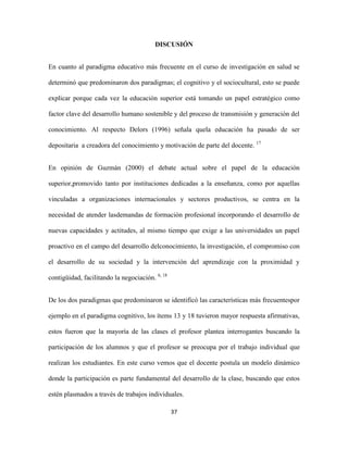 DISCUSIÓN


En cuanto al paradigma educativo más frecuente en el curso de investigación en salud se

determinó que predominaron dos paradigmas; el cognitivo y el sociocultural, esto se puede

explicar porque cada vez la educación superior está tomando un papel estratégico como

factor clave del desarrollo humano sostenible y del proceso de transmisión y generación del

conocimiento. Al respecto Delors (1996) señala quela educación ha pasado de ser

depositaria a creadora del conocimiento y motivación de parte del docente. 17


En opinión de Guzmán (2000) el debate actual sobre el papel de la educación

superior,promovido tanto por instituciones dedicadas a la enseñanza, como por aquellas

vinculadas a organizaciones internacionales y sectores productivos, se centra en la

necesidad de atender lasdemandas de formación profesional incorporando el desarrollo de

nuevas capacidades y actitudes, al mismo tiempo que exige a las universidades un papel

proactivo en el campo del desarrollo delconocimiento, la investigación, el compromiso con

el desarrollo de su sociedad y la intervención del aprendizaje con la proximidad y

contigüidad, facilitando la negociación. 6, 18


De los dos paradigmas que predominaron se identificó las características más frecuentespor

ejemplo en el paradigma cognitivo, los ítems 13 y 18 tuvieron mayor respuesta afirmativas,

estos fueron que la mayoría de las clases el profesor plantea interrogantes buscando la

participación de los alumnos y que el profesor se preocupa por el trabajo individual que

realizan los estudiantes. En este curso vemos que el docente postula un modelo dinámico

donde la participación es parte fundamental del desarrollo de la clase, buscando que estos

estén plasmados a través de trabajos individuales.

                                                 37
 