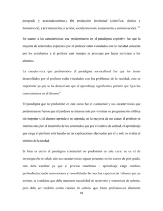 postgrado y avanzadacontinua); (b) producción intelectual (científica, técnica y

humanística); y (c) interacción, o acción, social(extensión, cooperación y comunicación). 19


En cuanto a las características que predominaron en el paradigma cognitivo fue que la

mayoría de contenidos expuestos por el profesor están vinculados con la realidad conocida

por los estudiantes y el profesor casi siempre se preocupa por hacer participar a los

alumnos.


La característica que predominóen el paradigma sociocultural fue que los temas

desarrollados por el profesor están vinculados con los problemas de la realidad, esto es

importante ya que se ha demostrado que el aprendizaje significativo permite que fijen los

conocimientos en el alumno.6


El paradigma que no predominó en este curso fue el conductual y sus características que

predominaron fueron que el profesor se interesa más por terminar su programación silábica

sin importar si el alumno aprende o no aprende, en la mayoría de sus clases el profesor se

interesa más por el desarrollo de los contenidos que por el cultivo de actitud, el aprendizaje

que exige el profesor está basado en las explicaciones efectuadas por él y solo se evalúa al

término de la unidad.


Si bien es cierto el paradigma conductual no predominó en este curso ni en el de

investigación en salud, aún sus características siguen presentes en los cursos de post grado,

esto debe cambiar ya que el proceso enseñanza – aprendizaje exige cambios

profundos,haciendo innovaciones y consolidando las muchas experiencias valiosas que ya

existen, se considera que debe mantener sucualidad de reservorio y transmisor de saberes,

pero debe ser también centro creador de cultura, que forme profesionales altamente
                                             39
 