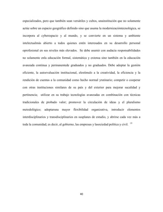especializados, pero que también sean versátiles y cultos, unainstitución que no solamente

actúe sobre un espacio geográfico definido sino que asuma la modernizacióntecnológica, se

incorpora al cyberespacio y al mundo, y se convierte en un sistema y ambiente

intelectualmás abierto a todos quienes estén interesados en su desarrollo personal

oprofesional en sus niveles más elevados. Se debe asumir con audacia responsabilidades

no solamente enla educación formal, sistemática y extensa sino también en la educación

avanzada continua y permanentede graduados y no graduados. Debe adoptar la gestión

eficiente, la autoevaluación institucional, elestímulo a la creatividad, la eficiencia y la

rendición de cuentas a la comunidad como hecho normal yrutinario; competir o cooperar

con otras instituciones similares de su país y del exterior para mejorar sucalidad y

pertinencia; utilizar en su trabajo tecnologías avanzadas en combinación con técnicas

tradicionales de probado valor; promover la circulación de ideas y el pluralismo

metodológico;    adoptaruna    mayor    flexibilidad   organizativa,   introducir   elementos

interdisciplinarios y transdisciplinarios en susplanes de estudio, y abrirse cada vez más a
                                                                                        19
toda la comunidad, es decir, al gobierno, las empresas y lasociedad política y civil.




                                              40
 