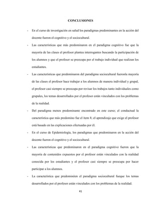 CONCLUSIONES


-   En el curso de investigación en salud los paradigmas predominantes en la acción del

    docente fueron el cognitivo y el sociocultural.

-   Las características que más predominaron en el paradigma cognitivo fue que la

    mayoría de las clases el profesor plantea interrogantes buscando la participación de

    los alumnos y que el profesor se preocupa por el trabajo individual que realizan los

    estudiantes.

-   Las características que predominaron del paradigma sociocultural fueronla mayoría

    de las clases el profesor hace trabajar a los alumnos de manera individual y grupal,

    el profesor casi siempre se preocupa por revisar los trabajos tanto individuales como

    grupales, los temas desarrollados por el profesor están vinculados con los problemas

    de la realidad.

-   Del paradigma menos predominante encontrado en este curso; el conductual la

    característica que más predomino fue el ítem 8; el aprendizaje que exige el profesor

    está basado en las explicaciones efectuadas por él.

-   En el curso de Epidemiología, los paradigmas que predominaron en la acción del

    docente fueron el cognitivo y el sociocultural.

-   Las características que predominaron en el paradigma cognitivo fueron que la

    mayoría de contenidos expuestos por el profesor están vinculados con la realidad

    conocida por los estudiantes y el profesor casi siempre se preocupa por hacer

    participar a los alumnos.

-   La característica que predominóen el paradigma sociocultural fueque los temas

    desarrollados por el profesor están vinculados con los problemas de la realidad.

                                          41
 