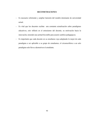 RECOMENDACIONES


-   Es necesario reformular y ampliar lamisión del modelo dominante de universidad

    actual.

-   Es vital que los docentes reciban una constante actualización sobre paradigmas

    educativos, esto influirá en el entusiasmo del docente, su motivación hacia la

    innovación, teniendo una actitud favorable para asumir cambios pedagógicos.

-   Es importante que cada docente en su enseñanza vaya adoptando lo mejor de cada

    paradigma a ser aplicable a su grupo de estudiantes, el circunscribirse a un solo

    paradigma solo lleva a desmotivar el estudiante.




                                         43
 