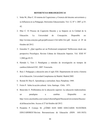 REFERENCIAS BIBLIOGRÁFICAS

1. Solar M., Díaz C. El sistema de Cogniciones y Creencia del docente universitario y

   su Influencia en su Pedagogía. Horizontes Educacionales. Vol. 12, Nº 1: 2007. p 35-

   42.

2. Díaz C. El Proceso de Cognición Docente y su Impacto en la Calidad de la

   Educación.      La       Universidad        de   Concepción.        Disponible   en:

   http://revistas.concytec.gob.pe/pdf/consen/v13n1/a04v13n1.pdf. Acceso el 29 de

   Octubre del 2012.

3. González V. ¿Qué significa ser un Profesional competente? Reflexiones desde una

   perspectiva Psicológica. Revista Cubana de Educación Superior. Vol. XXII Nº

   1.2002,pp 45-53.

4. Hurtado I., Toro J. Paradigmas y métodos de investigación en tiempos de

   cambios.Editorial CEC. 2007. Venezuela.

5. Ruiz J. Pedagogía y educación ante el siglo XXI. Departamento de teoría e historia

   de la Educación. Universidad Complutense de Madrid. Madrid 2005.

6. Román M. Diez E. Aprendizaje y curriculum. Itaca. Pamplona. 1989.

7. Freire P. Sobre la acción cultural. Icira. Santiago. Chile. 1971.

8. Benavides E. Problemática de la educación superior. La educación tradicionalista:

   un           paradigma          a            cambiar.          Disponible        en:

   http://www.encolombia.com/ventas/LibreriaDigital/DocenciaUniversitaria/Docenci

   aLaEducacion.htm. Acceso el 27 de Octubre del 2012.

9. Peradotto P. Cornejo M. ¿CÓMO HAN SIDO EDUCADOS NUESTROS

   EDUCADORES?.Revista Iberoamericana de Educación (ISSN: 1681-5653)


                                          44
 