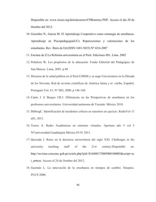 Disponible en: www.rieoei.org/deloslectores/670Ramirez.PDF. Acceso el día 20 de

   Octubre del 2012.

10. González N., García M. El Aprendizaje Cooperativo como estrategia de enseñanza-

   Aprendizaje en Psicopedagogía(UC): Repercusiones y valoraciones de los

   estudiantes. Rev. Ibero de Ed (ISSN:1681-5653) Nº 42/6-2007

11. Encinas de Z.La Reforma universitaria en el Perú. Ediciones 881, Lima. 2002

12. Peñaloza W. Los propósitos de la educación. Fondo Editorial del Pedagógico de

   San Marcos. Lima, 2003. p 88

13. Discurso de la salud publica en el Perú UMSM y su auge Universitario en la Década

   de los Noventa. Red de revistas científicas de América latina y el caribe, Español,

   Portugués.Vol. 61, N° 002; 2000. p 146-160.

14. Canto J .E Burgos J.R.J. Diferencias en las Perspectivas de enseñanza en los

   profesores universitarios. Universidad autónoma de Yucatán. México 2010.

15. BilbrogC. Identificación de incidentes críticos en maestros en ejecicio. RedieVol 13

   n01, 2011.

16. Torres A. Redes Académicas en entornos virtuales. Apertura año 5 vol 5

   Nª1universidad Guadalajara México 83-91 2011.

17. Quezada J. Retos en la docencia universitaria del siglo XXI. Challenges in the

   university    teaching     staff    of    the     21st    century.Disponible     en:

   http://revistas.concytec.gob.pe/scielo.php?pid=S16808172005000100005&script=sc

   i_arttext. Acceso el 24 de Octubre del 2012.

18. Guzmán L. La innovación de la enseñanza en tiempos de cambio. Sinopsis.

   PUCP.2000.


                                        45
 