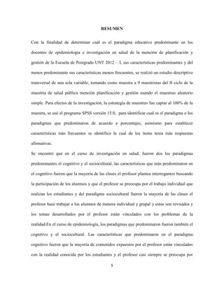 RESUMEN


Con la finalidad de determinar cuál es el paradigma educativo predominante en los

docentes de epidemiologia e investigación en salud de la mención de planificación y

gestión de la Escuela de Postgrado UNT 2012 – I, sus características predominantes y del

menos predominante sus características menos frecuentes, se realizó un estudio descriptivo

transversal de una sola variable, tomando como muestra a 9 maestristas del II ciclo de la

maestría de salud pública mención planificación y gestión usando el muestreo aleatorio

simple. Para efectos de la investigación, la estrategia de muestreo fue captar al 100% de la

muestra, se usó el programa SPSS versión 15.0, para identificar cual es el paradigma o los

paradigmas que predominaron de acuerdo a porcentajes, asimismo para establecer

características más frecuentes se identificó la cual de los ítems tenía más respuestas

afirmativas.

Se encontró que en el curso de investigación en salud, fueron dos los paradigmas

predominantes el cognitivo y el sociocultural, las características que más predominaron en

el cognitivo fueron que la mayoría de las clases el profesor plantea interrogantes buscando

la participación de los alumnos y que el profesor se preocupa por el trabajo individual que

realizan los estudiantes y del paradigma sociocultural fueron la mayoría de las clases el

profesor hace trabajar a los alumnos de manera individual y grupal y estos son revisados y

los temas desarrollados por el profesor están vinculados con los problemas de la

realidad.En el curso de epidemiología, los paradigmas que predominaron fueron también el

cognitivo y el sociocultural. Las características que predominaron en el paradigma

cognitivo fueron que la mayoría de contenidos expuestos por el profesor están vinculados

con la realidad conocida por los estudiantes y el profesor casi siempre se preocupa por

                                             5
 