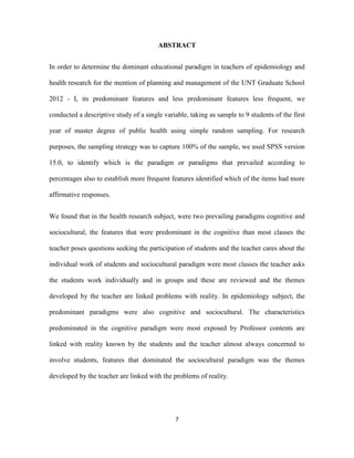 ABSTRACT


In order to determine the dominant educational paradigm in teachers of epidemiology and

health research for the mention of planning and management of the UNT Graduate School

2012 - I, its predominant features and less predominant features less frequent, we

conducted a descriptive study of a single variable, taking as sample to 9 students of the first

year of master degree of public health using simple random sampling. For research

purposes, the sampling strategy was to capture 100% of the sample, we used SPSS version

15.0, to identify which is the paradigm or paradigms that prevailed according to

percentages also to establish more frequent features identified which of the items had more

affirmative responses.


We found that in the health research subject, were two prevailing paradigms cognitive and

sociocultural, the features that were predominant in the cognitive than most classes the

teacher poses questions seeking the participation of students and the teacher cares about the

individual work of students and sociocultural paradigm were most classes the teacher asks

the students work individually and in groups and these are reviewed and the themes

developed by the teacher are linked problems with reality. In epidemiology subject, the

predominant paradigms were also cognitive and sociocultural. The characteristics

predominated in the cognitive paradigm were most exposed by Professor contents are

linked with reality known by the students and the teacher almost always concerned to

involve students, features that dominated the sociocultural paradigm was the themes

developed by the teacher are linked with the problems of reality.




                                              7
 