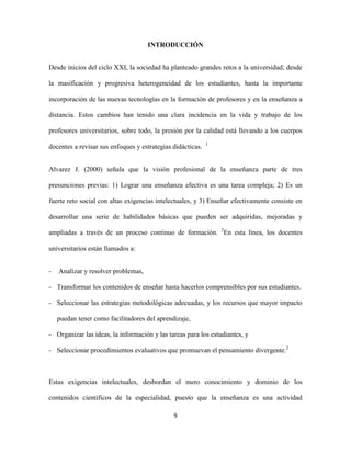 INTRODUCCIÓN


Desde inicios del ciclo XXI, la sociedad ha planteado grandes retos a la universidad; desde

la masificación y progresiva heterogeneidad de los estudiantes, hasta la importante

incorporación de las nuevas tecnologías en la formación de profesores y en la enseñanza a

distancia. Estos cambios han tenido una clara incidencia en la vida y trabajo de los

profesores universitarios, sobre todo, la presión por la calidad está llevando a los cuerpos
                                                            1
docentes a revisar sus enfoques y estrategias didácticas.


Alvarez J. (2000) señala que la visión profesional de la enseñanza parte de tres

presunciones previas: 1) Lograr una enseñanza efectiva es una tarea compleja; 2) Es un

fuerte reto social con altas exigencias intelectuales, y 3) Enseñar efectivamente consiste en

desarrollar una serie de habilidades básicas que pueden ser adquiridas, mejoradas y

ampliadas a través de un proceso continuo de formación. 2En esta línea, los docentes

universitarios están llamados a:


-   Analizar y resolver problemas,

- Transformar los contenidos de enseñar hasta hacerlos comprensibles por sus estudiantes.

- Seleccionar las estrategias metodológicas adecuadas, y los recursos que mayor impacto

    puedan tener como facilitadores del aprendizaje,

- Organizar las ideas, la información y las tareas para los estudiantes, y

- Seleccionar procedimientos evaluativos que promuevan el pensamiento divergente.2



Estas exigencias intelectuales, desbordan el mero conocimiento y dominio de los

contenidos científicos de la especialidad, puesto que la enseñanza es una actividad

                                              9
 
