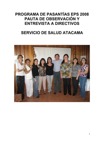 PROGRAMA DE PASANTÍAS EPS 2008
   PAUTA DE OBSERVACIÓN Y
   ENTREVISTA A DIRECTIVOS

  SERVICIO DE SALUD ATACAMA




                                 1
 