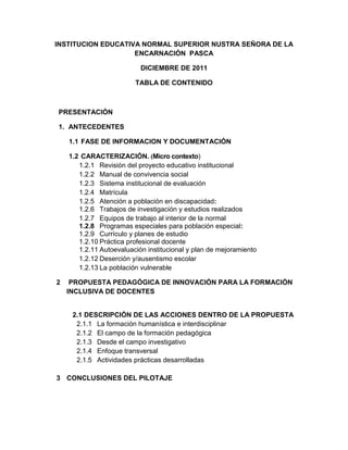 INSTITUCION EDUCATIVA NORMAL SUPERIOR NUSTRA SEÑORA DE LA
                    ENCARNACIÓN PASCA

                           DICIEMBRE DE 2011

                         TABLA DE CONTENIDO



PRESENTACIÓN

1. ANTECEDENTES

    1.1 FASE DE INFORMACION Y DOCUMENTACIÓN

    1.2 CARACTERIZACIÓN. (Micro contexto)
       1.2.1 Revisión del proyecto educativo institucional
       1.2.2 Manual de convivencia social
       1.2.3 Sistema institucional de evaluación
       1.2.4 Matrícula
       1.2.5 Atención a población en discapacidad:
       1.2.6 Trabajos de investigación y estudios realizados
       1.2.7 Equipos de trabajo al interior de la normal
       1.2.8 Programas especiales para población especial:
       1.2.9 Currículo y planes de estudio
       1.2.10 Práctica profesional docente
       1.2.11 Autoevaluación institucional y plan de mejoramiento
       1.2.12 Deserción y/ausentismo escolar
       1.2.13 La población vulnerable

2    PROPUESTA PEDAGÓGICA DE INNOVACIÓN PARA LA FORMACIÓN
    INCLUSIVA DE DOCENTES


     2.1 DESCRIPCIÓN DE LAS ACCIONES DENTRO DE LA PROPUESTA
      2.1.1 La formación humanística e interdisciplinar
      2.1.2 El campo de la formación pedagógica
      2.1.3 Desde el campo investigativo
      2.1.4 Enfoque transversal
      2.1.5 Actividades prácticas desarrolladas

3 CONCLUSIONES DEL PILOTAJE
 