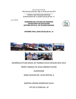 A t e n t a m e n t e
Villa Ocampo,Ocampo, Dgo, a 28 de junio de 2013
___________________________________
PROFR. HECTOR DIAZ ORTEGA
SUPERVISOR DE LA ZONA ESCOLAR NO. 17
c.c.p. Archivo
INFORME FINAL ZONA ESCOLAR No. 18
DESARROLLO PLAN ANUAL DE TRABAJO CICLO ESCOLAR 2012-2013
PROFR. MANUEL DE JESUS JIMENEZ PULIDO
SUPERVISOR
ZONA ESCOLAR NO. 18 SECTOR NO. 6
MARTHA LORENA RODRIGUEZ AVILA
ATP DE LA ZONA No. 18
GOBIERNO DEL ESTADO DE DURANGO
SECRETARIA DE EDUCACIÓN
SISTEMA ESTATAL DE TELESECUNDARIA
 