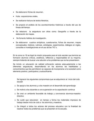 • Se elaboraron fichas de resumen.
• Hubo exposiciones orales.
• Se realizaron lectura de textos literarios.
• Se propicio el análisis de los acontecimientos históricos a través del uso de
líneas del tiempo.
• Se relaciono la asignatura con otras como: Geografía a través de la
elaboración de mapas.
• Se fomento hábitos de investigación.
• Se elaboraron cuadros sinópticos, cuestionarios, fichas de resumen, mapas
conceptuales, trípticos, rubricas, antologías, experimentos, diálogos en ingles,
consultas e investigaciones en el uso de las TIC´s.
En la zona no 18 se logró la misión propuesta para el ciclo escolar que termina se
formaron alumnos críticos, analíticos, reflexivos y responsables en su mayoría,
siempre tratando de buscar una solución a los problemas que se les presentaron.
Se brindo un educación de calidad enfocando valores adecuadamente a las
diferentes asignaturas, desarrollando en los alumnos las habilidades y
conocimientos que les permitieron se capaces de incorporarse a la sociedad como
elemento positivo, participativo y autosuficiente.
Se lograron los siguientes compromisos que se adquirieron al inicio del ciclo
escolar
☺ Se apoyó a los alumnos y a los maestro en el desarrollo del aprendizaje
☺ Se motivó a los docentes a una superación en la capacitación continua
☺ Se creó un ambiente favorable de trabajo y convivencia alumnos-maestro-
directivo
☺ Se cuidó que estuvieran en tiempo y forma los materiales impresos de
trabajo desde inicio de ciclo a los alumnos y maestros.
☺ Se Integró a todos los actores del proceso educativo con la finalidad de
resolver todos los problemas que se presenten en la escuela.
 