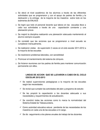 ☺ Se elevó el nivel académico de los alumnos a través de las diferentes
actividades que se programaron y con el apoyo de padres de familia y la
dedicación y la entrega de la mayoría de los maestros sobre todo en los
exámenes de ENLACE
☺ Se logró que todo el personal docente que labora en las escuelas lleve a
cabo sus actividades a través de una capacitación constante y una
planeación previa
☺ Se mejoró la disciplina realizando una planeación adecuada manteniendo al
alumno siempre ocupado
☺ Se constató que las acciones que se programaron a nivel escuela se
cumplieran mensualmente.
☺ Se realizaron visitas de supervisión 3 veces en el ciclo escolar 2011-2012 a
la mayoría de las escuelas
☺ Se resolvieron problemas laborales, con sensibilidad
☺ Promover el mantenimiento del sistema de cómputo.
☺ Se hicieron reuniones con los padres de familia para mantener comunicación
permanente con ellos.
LINEAS DE ACCION QUE SE LLEVARON A CABO EN EL CICLO
ESCOLAR 2012-2013
 Se realizó supervisiones pedagógicas a la mayoría de las escuelas
según las necesidades.
 Se revisó que cumplan las actividades del plan y programa de estudio
 Se les propició la capacitación a los docentes adecuada a sus
necesidades y requerimientos de actualización.
 Se coordinó todas las acciones como lo marca la normatividad del
Sistema Estatal de Telesecundaria.
 Como autoridad educativa estuve pendiente de las necesidades de los
maestros en cada una de las escuelas a mi cargo.
 Se dio seguimiento a los planes anuales de trabajo de los docentes
 