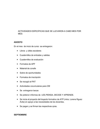 ACTIVIDADES ESPECÍFICAS QUE SE LLEVARON A CABO MES POR
MES:
AGOSTO
En el mes de inicio de curso se entregaron:
 Libros y útiles escolares
 Cuadernillos de entradas y salidas
 Cuadernillos de evaluación
 Formatos de APF
 Material de conafe
 Sobre de oportunidades
 Formatos de inscripción
 Se recogió el PAT
 Actividades cocuriculares para CM
 Se entregaron becas
 Se pidieron informes de LEE,PIENSA, DECIDE Y APRENDE.
 Se inicia el proyecto del trayecto formativo de ATP (mtra. Lorena Rguez
Ávila) en apoyo a las necesidades de los docentes.
 Se pagan y se firman las respectivas qnas.
SEPTIEMBRE
 