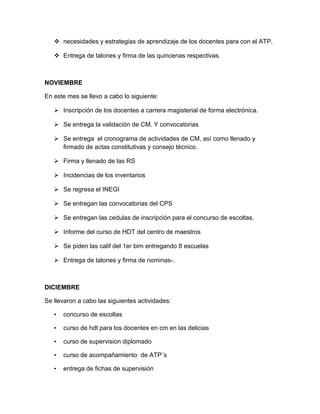  necesidades y estrategias de aprendizaje de los docentes para con el ATP.
 Entrega de talones y firma de las quincenas respectivas.
NOVIEMBRE
En este mes se llevo a cabo lo siguiente:
 Inscripción de los docentes a carrera magisterial de forma electrónica.
 Se entrega la validación de CM. Y convocatorias
 Se entrega el cronograma de actividades de CM, así como llenado y
firmado de actas constitutivas y consejo técnico.
 Firma y llenado de las RS
 Incidencias de los inventarios
 Se regresa el INEGI
 Se entregan las convocatorias del CPS
 Se entregan las cedulas de inscripción para el concurso de escoltas.
 Informe del curso de HDT del centro de maestros
 Se piden las calif del 1er bim entregando 8 escuelas
 Entrega de talones y firma de nominas-.
DICIEMBRE
Se llevaron a cabo las siguientes actividades:
• concurso de escoltas
• curso de hdt para los docentes en cm en las delicias
• curso de supervision diplomado
• curso de acompañamiento de ATP´s
• entrega de fichas de supervisión
 