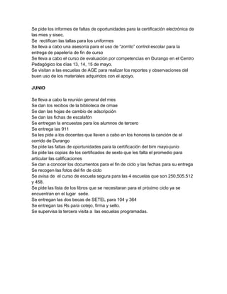 Se pide los informes de faltas de oportunidades para la certificación electrónica de
las mies y sisec.
Se rectifican las tallas para los uniformes
Se lleva a cabo una asesoría para el uso de “zorrito” control escolar para la
entrega de papelería de fin de curso
Se lleva a cabo el curso de evaluación por competencias en Durango en el Centro
Pedagógico los días 13, 14, 15 de mayo.
Se visitan a las escuelas de AGE para realizar los reportes y observaciones del
buen uso de los materiales adquiridos con el apoyo.
JUNIO
Se lleva a cabo la reunión general del mes
Se dan los recibos de la biblioteca de omae
Se dan las hojas de cambio de adscripción
Se dan las fichas de escalafón
Se entregan la encuestas para los alumnos de tercero
Se entrega las 911
Se les pide a los docentes que lleven a cabo en los honores la canción de el
corrido de Durango
Se pide las faltas de oportunidades para la certificación del bim mayo-junio
Se pide las copias de los certificados de sexto que les falta el promedio para
articular las calificaciones
Se dan a conocer los documentos para el fin de ciclo y las fechas para su entrega
Se recogen las fotos del fin de ciclo
Se avisa de el curso de escuela segura para las 4 escuelas que son 250,505.512
y 458.
Se pide las lista de los libros que se necesitaran para el próximo ciclo ya se
encuentran en el lugar sede.
Se entregan las dos becas de SETEL para 104 y 364
Se entregan las Rs para cotejo, firma y sello.
Se supervisa la tercera visita a las escuelas programadas.
 
