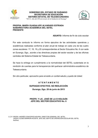 GOBIERNO DEL ESTADO DE DURANGO
SECRETARIA DE EDUCACIÓN
SISTEMA ESTATAL DE TELESECUNDARIA
"20113, Año del 450 aniversario de la fundación de Durango"
PROFRA. MARÍA GUADALUPE ALVARADO ESTRADA
SUBDIRECTORA ACADÉMICA DEL SETEL
PRESENTE
ASUNTO: Informe de fin de ciclo escolar
Por este conducto le informo en forma ejecutiva de las actividades operativas y
académicas realizadas conforme al plan anual de trabajo en cada una de las cuatro
zonas escolares: 17, 18, 19 y 20 correspondientes al Sector Educativo No. 6 con sede
en Durango, Dgo., acorde a las directivas propias del sector escolar y de las oficinas
centrales del Sistema Estatal de Telesecundaria.
Se hace la entrega en cumplimiento a la normatividad del SETEL sustentada en la
rendición de cuentas para la transparencia del quehacer administrativo-académico de
Telesecundaria.
Sin otro particular, aprovecho para enviarle un cordial saludo y quedo de Usted
A T E N T A M E N T E
SUFRAGIO EFECTIVO. NO REELECCIÓN
Durango, Dgo. 28 de junio de 2013
PROFR. Y LIC. JOSÉ DE LA O HOLGUÍN
JEFE DEL SECTOR EDUCATIVO No. 6
C.C.P. PROFR. ANDRÉS CENICEROS NÁJERA. DIRECTOR GENERAL DEL SETEL.
PROFR. ELISEO BARRON ACOSTA. JEFE DEL DEPTO DE OPERACIÓN ESCOLAR DEL SETEL
Archivo
3
 