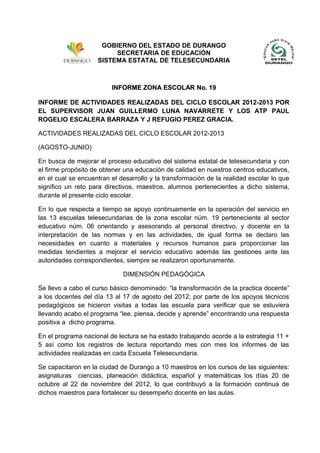 INFORME ZONA ESCOLAR No. 19INFORME ZONA ESCOLAR No. 19
INFORME DE ACTIVIDADES REALIZADAS DEL CICLO ESCOLAR 2012-2013 POR
EL SUPERVISOR JUAN GUILLERMO LUNA NAVARRETE Y LOS ATP PAUL
ROGELIO ESCALERA BARRAZA Y J REFUGIO PEREZ GRACIA.
ACTIVIDADES REALIZADAS DEL CICLO ESCOLAR 2012-2013
(AGOSTO-JUNIO)
En busca de mejorar el proceso educativo del sistema estatal de telesecundaria y con
el firme propósito de obtener una educación de calidad en nuestros centros educativos,
en el cual se encuentran el desarrollo y la transformación de la realidad escolar lo que
significo un reto para directivos, maestros, alumnos pertenecientes a dicho sistema,
durante el presente ciclo escolar.
En lo que respecta a tiempo se apoyo continuamente en la operación del servicio en
las 13 escuelas telesecundarias de la zona escolar núm. 19 perteneciente al sector
educativo núm. 06 orientando y asesorando al personal directivo, y docente en la
interpretación de las normas y en las actividades, de igual forma se declaro las
necesidades en cuanto a materiales y recursos humanos para proporcionar las
medidas tendientes a mejorar el servicio educativo además las gestiones ante las
autoridades correspondientes, siempre se realizaron oportunamente.
DIMENSIÓN PEDAGÓGICA
Se llevo a cabo el curso básico denominado: “la transformación de la practica docente”
a los docentes del día 13 al 17 de agosto del 2012; por parte de los apoyos técnicos
pedagógicos se hicieron visitas a todas las escuela para verificar que se estuviera
llevando acabo el programa “lee, piensa, decide y aprende” encontrando una respuesta
positiva a dicho programa.
En el programa nacional de lectura se ha estado trabajando acorde a la estrategia 11 +
5 así como los registros de lectura reportando mes con mes los informes de las
actividades realizadas en cada Escuela Telesecundaria.
Se capacitaron en la ciudad de Durango a 10 maestros en los cursos de las siguientes:
asignaturas ciencias, planeación didáctica, español y matemáticas los días 20 de
octubre al 22 de noviembre del 2012, lo que contribuyó a la formación continua de
dichos maestros para fortalecer su desempeño docente en las aulas.
GOBIERNO DEL ESTADO DE DURANGO
SECRETARIA DE EDUCACIÓN
SISTEMA ESTATAL DE TELESECUNDARIA
 