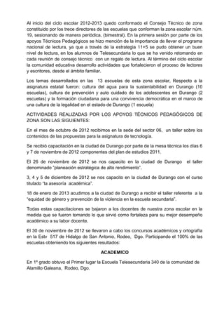 Al inicio del ciclo escolar 2012-2013 quedo conformado el Consejo Técnico de zona
constituido por los trece directores de las escuelas que conforman la zona escolar núm.
19, sesionando de manera periódica, (bimestral). En la primera sesión por parte de los
apoyos Técnicos Pedagógicos se hizo mención de la importancia de llevar el programa
nacional de lectura, ya que a través de la estrategia 11+5 se pudo obtener un buen
nivel de lectura, en los alumnos de Telesecundaria lo que se ha venido retomando en
cada reunión de consejo técnico con un regalo de lectura. Al término del ciclo escolar
la comunidad educativa desarrollo actividades que fortalecieron el proceso de lectores
y escritores, desde el ámbito familiar.
Los temas desarrollados en las 13 escuelas de esta zona escolar, Respecto a la
asignatura estatal fueron: cultura del agua para la sustentabilidad en Durango (10
escuelas), cultura de prevención y auto cuidado de los adolescentes en Durango (2
escuelas) y la formación ciudadana para una convivencia democrática en el marco de
una cultura de la legalidad en el estado de Durango (1 escuela)
ACTIVIDADES REALIZADAS POR LOS APOYOS TÉCNICOS PEDAGÓGICOS DE
ZONA SON LAS SIGUIENTES:
En el mes de octubre de 2012 recibimos en la sede del sector 06, un taller sobre los
contenidos de las propuestas para la asignatura de tecnología.
Se recibió capacitación en la ciudad de Durango por parte de la mesa técnica los días 6
y 7 de noviembre de 2012 componentes del plan de estudios 2011.
El 26 de noviembre de 2012 se nos capacito en la ciudad de Durango el taller
denominado ”planeación estratégica de alto rendimiento”.
3, 4 y 5 de diciembre de 2012 se nos capacito en la ciudad de Durango con el curso
titulado “la asesoría académica”.
18 de enero de 2013 acudimos a la ciudad de Durango a recibir el taller referente a la
“equidad de género y prevención de la violencia en la escuela secundaria”.
Todas estas capacitaciones se bajaron a los docentes de nuestra zona escolar en la
medida que se fueron tomando lo que sirvió como fortaleza para su mejor desempeño
académico a su labor docente.
El 30 de noviembre de 2012 se llevaron a cabo los concursos académicos y ortografía
en la Estv 517 de Hidalgo de San Antonio, Rodeo, Dgo. Participando el 100% de las
escuelas obteniendo los siguientes resultados:
ACADEMICO
En 1º grado obtuvo el Primer lugar la Escuela Telesecundaria 340 de la comunidad de
Alamillo Galeana, Rodeo, Dgo.
 