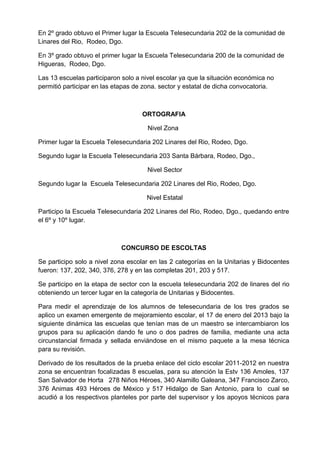 En 2º grado obtuvo el Primer lugar la Escuela Telesecundaria 202 de la comunidad de
Linares del Rio, Rodeo, Dgo.
En 3º grado obtuvo el primer lugar la Escuela Telesecundaria 200 de la comunidad de
Higueras, Rodeo, Dgo.
Las 13 escuelas participaron solo a nivel escolar ya que la situación económica no
permitió participar en las etapas de zona. sector y estatal de dicha convocatoria.
ORTOGRAFIA
Nivel Zona
Primer lugar la Escuela Telesecundaria 202 Linares del Rio, Rodeo, Dgo.
Segundo lugar la Escuela Telesecundaria 203 Santa Bárbara, Rodeo, Dgo.,
Nivel Sector
Segundo lugar la Escuela Telesecundaria 202 Linares del Rio, Rodeo, Dgo.
Nivel Estatal
Participo la Escuela Telesecundaria 202 Linares del Rio, Rodeo, Dgo., quedando entre
el 6º y 10º lugar.
CONCURSO DE ESCOLTAS
Se participo solo a nivel zona escolar en las 2 categorías en la Unitarias y Bidocentes
fueron: 137, 202, 340, 376, 278 y en las completas 201, 203 y 517.
Se participo en la etapa de sector con la escuela telesecundaria 202 de linares del rio
obteniendo un tercer lugar en la categoría de Unitarias y Bidocentes.
Para medir el aprendizaje de los alumnos de telesecundaria de los tres grados se
aplico un examen emergente de mejoramiento escolar, el 17 de enero del 2013 bajo la
siguiente dinámica las escuelas que tenían mas de un maestro se intercambiaron los
grupos para su aplicación dando fe uno o dos padres de familia, mediante una acta
circunstancial firmada y sellada enviándose en el mismo paquete a la mesa técnica
para su revisión.
Derivado de los resultados de la prueba enlace del ciclo escolar 2011-2012 en nuestra
zona se encuentran focalizadas 8 escuelas, para su atención la Estv 136 Amoles, 137
San Salvador de Horta 278 Niños Héroes, 340 Alamillo Galeana, 347 Francisco Zarco,
376 Animas 493 Héroes de México y 517 Hidalgo de San Antonio, para lo cual se
acudió a los respectivos planteles por parte del supervisor y los apoyos técnicos para
 
