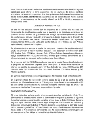 dar a conocer la situación en las que se encuentran dichas escuelas llevando algunas
estrategias para elevar el nivel académico de los alumnos de dichos planteles
educativos; haciendo el compromiso directivos y docentes de fortalecer la enseñanza a
través de la cruzada, abordando las sugerencias de los contenidos con mayor nivel de
dificultad, la permanencia de la jornada laboral (de 8:00 a 14:00) y encargando
trabajos extra clase.
DIMENSION ADMINISTRATIVA
El total de las escuelas cuenta con el programa de la zorrita esta ha sido una
herramienta de simplificación escolar que a ayudado a los directivos a mantener en
orden su archivo escolar; de igual manera se entrega de manera oportuna los sobres
de oportunidades para su validación, el programa de becas de parte de la dirección del
sistema nos brinda tres becas únicamente siendo beneficiadas las siguientes
telesecundarias 201 Leandro Valle, 203 Santa Bárbara y 517 Hidalgo de San Antonio
todas ellas de organización completa.
En el presente ciclo escolar a través del programa “apoyo a la gestión educativa”
(AGE) se apoyaron a tres de nuestras escuelas y se describen a continuación: Estv.
136 Amoles, Estv. 278 Niños Héroes y Estv. 376 Las Ánimas; las cuales recibieron un
apoyo económico de $10,000.00 cada una, recurso que se utilizo para mejora de la
infraestructura de las escuelas así como la compra de mobiliario.
En el mes de abril de 2013 (7) escuelas de esta zona escolar fueron beneficiadas con
el programa de Habilidades Digitales para Todos (HDT) a través de la instalación de
internet vía satélite, las escuelas son: 137 San Salvador de Horta, 200 Higueras, 201
Leandro Valle, 202 Linares del Río, 203 Santa Bárbara, 278 Niños Héroes y 340
Alamillo Galeana.
En Carrera magisterial se encuentra participando 15 maestros de 25 en la etapa XXII.
En la primera etapa de supervisión se llevo acabo del 22 al 26 de octubre del 2012
visitadas las 13 escuelas de la zona. Y la segunda etapa fue en la semana del 8 al 11
de abril siendo supervisadas las 13 escuelas de la zona y tercera etapa del 27 al 31 de
mayo supervisadas las 13 escuelas se cumplió con la meta.
DIMENSION ORGANIZATIVA
El 14 de diciembre se llevo acabo el concurso de escoltas participando 12 de 13 no
participando la telesecundaria 200 de la comunidad de Higueras quedando la siguiente
forma los lugares en organización completa primer lugar la Estv 203 Santa Bárbara,
segundo lugar Leandro Valle y tercer lugar Hidalgo de San Antonio, en Unitarias y
Bidocentes primer lugar la Estv 340 Alamillo Galeana segundo lugar la Estv 202 linares
del rio y tercer lugar la Estv 137 San Salvador de Horta. En el concurso de oratoria se
llevo a cabo el 7 de diciembre participando 5 de 13 obteniendo los primero lugares en
los tres grados la Estv 340 de la comunidad de Alamillo Galeana.
 