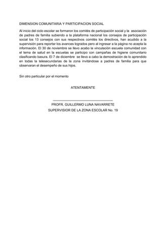 DIMENSION COMUNITARIA Y PARTICIPACION SOCIAL
Al inicio del ciclo escolar se formaron los comités de participación social y la asociación
de padres de familia subiendo a la plataforma nacional los consejos de participación
social los 13 consejos con sus respectivos comités los directivos, han acudido a la
supervisión para reportar los avances logrados pero al ingresar a la página no acepta la
información. El 30 de noviembre se llevo acabo la vinculación escuela comunidad con
el tema de salud en la escuelas se participo con campañas de higiene comunitario
clasificando basura. El 7 de diciembre se llevo a cabo la demostración de lo aprendido
en todas la telesecundarias de la zona invitándose a padres de familia para que
observaran el desempeño de sus hijos.
Sin otro particular por el momento
ATENTAMENTE
_________________________________
PROFR. GUILLERMO LUNA NAVARRETE
SUPERVISIOR DE LA ZONA ESCOLAR No. 19
 