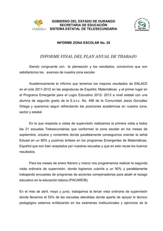 INFORME ZONA ESCOLAR No. 20
INFORME FINAL DEL PLAN ANUAL DE TRABAJO
Siendo congruente con la planeación y los resultados, concluimos que son
satisfactorios los avances de nuestra zona escolar.
Académicamente le informo que tenemos los mejores resultados de ENLACE
en el ciclo 2011-2012 en las asignaturas de Español, Matemáticas y el primer lugar en
el Programa Emergente para el Logro Educativo 2012- 2013 a nivel estatal con una
alumna de segundo grado de la E.s.t.v. No. 496 de la Comunidad Jesús González
Ortega y queremos seguir refrendando las posiciones académicas en nuestra zona,
sector y estatal.
En lo que respecta a vistas de supervisión realizamos la primera visita a todos
las 21 escuelas Telesecundarias que conforman la zona escolar en los meses de
septiembre, octubre y noviembre donde paralelamente conseguimos orientar la señal
Edusat en un 80% y pusimos énfasis en los programas Emergentes de Matemáticas,
Español que son bien aceptados por nuestras escuelas y que en esto recae los buenos
resultados.
Para los meses de enero febrero y marzo nos programamos realizar la segunda
visita ordinaria de supervisión, donde logramos cubrirla a un 90% y paralelamente
trabajando encuestas de programas de acciones compensatorias para abatir el rezago
educativo en la educación básica (PACAREIB).
En el mes de abril, mayo y junio, trabajamos la tercer vista ordinaria de supervisión
donde llevamos el 55% de las escuelas atendidas donde aparte de apoyar lo técnico
pedagógico estamos enfatizando en los exámenes institucionales y ejercicios de la
GOBIERNO DEL ESTADO DE DURANGO
SECRETARIA DE EDUCACIÓN
SISTEMA ESTATAL DE TELESECUNDARIA
 