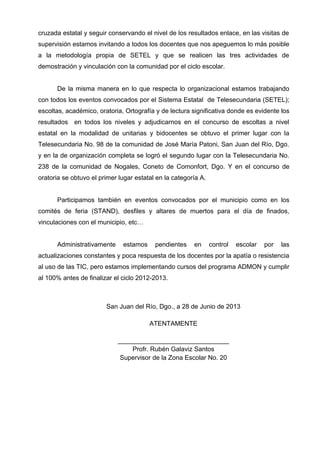 cruzada estatal y seguir conservando el nivel de los resultados enlace, en las visitas de
supervisión estamos invitando a todos los docentes que nos apeguemos lo más posible
a la metodología propia de SETEL y que se realicen las tres actividades de
demostración y vinculación con la comunidad por el ciclo escolar.
De la misma manera en lo que respecta lo organizacional estamos trabajando
con todos los eventos convocados por el Sistema Estatal de Telesecundaria (SETEL);
escoltas, académico, oratoria, Ortografía y de lectura significativa donde es evidente los
resultados en todos los niveles y adjudicarnos en el concurso de escoltas a nivel
estatal en la modalidad de unitarias y bidocentes se obtuvo el primer lugar con la
Telesecundaria No. 98 de la comunidad de José María Patoni, San Juan del Río, Dgo.
y en la de organización completa se logró el segundo lugar con la Telesecundaria No.
238 de la comunidad de Nogales, Coneto de Comonfort, Dgo. Y en el concurso de
oratoria se obtuvo el primer lugar estatal en la categoría A.
Participamos también en eventos convocados por el municipio como en los
comités de feria (STAND), desfiles y altares de muertos para el día de finados,
vinculaciones con el municipio, etc…
Administrativamente estamos pendientes en control escolar por las
actualizaciones constantes y poca respuesta de los docentes por la apatía o resistencia
al uso de las TIC, pero estamos implementando cursos del programa ADMON y cumplir
al 100% antes de finalizar el ciclo 2012-2013.
San Juan del Río, Dgo., a 28 de Junio de 2013
ATENTAMENTE
_______________________________
Profr. Rubén Galaviz Santos
Supervisor de la Zona Escolar No. 20
 