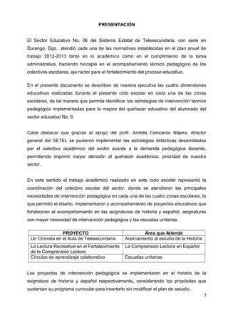PRESENTACIÓN
El Sector Educativo No. 06 del Sistema Estatal de Telesecundaria, con sede en
Durango, Dgo., atendió cada una de las normativas establecidas en el plan anual de
trabajo 2012-2013 tanto en lo académico como en el cumplimiento de la tarea
administrativa, haciendo hincapié en el acompañamiento técnico pedagógico de los
colectivos escolares, eje rector para el fortalecimiento del proceso educativo.
En el presente documento se describen de manera ejecutiva las cuatro dimensiones
educativas realizadas durante el presente ciclo escolar en cada una de las zonas
escolares, de tal manera que permita identificar las estrategias de intervención técnico
pedagógico implementadas para la mejora del quehacer educativo del alumnado del
sector educativo No. 6.
Cabe destacar que gracias al apoyo del profr. Andrés Ceniceros Nájera, director
general del SETEL se pudieron implementar las estrategias didácticas desarrolladas
por el colectivo académico del sector acorde a la demanda pedagógica docente,
permitiendo imprimir mayor atención al quehacer académico, prioridad de nuestro
sector.
En este sentido el trabajo académico realizado en este ciclo escolar representó la
coordinación del colectivo escolar del sector, donde se atendieron las principales
necesidades de intervención pedagógica en cada una de las cuatro zonas escolares, lo
que permitió el diseño, implementaron y acompañamiento de proyectos educativos que
fortalezcan el acompañamiento en las asignaturas de historia y español, asignaturas
con mayor necesidad de intervención pedagógica y las escuelas unitarias.
PROYECTO Área que Atiende
Un Cronista en el Aula de Telesecundaria Acercamiento al estudio de la Historia
La Lectura Recreativa en el Fortalecimiento
de la Comprensión Lectora
La Comprensión Lectora en Español
Círculos de aprendizaje colaborativo Escuelas unitarias
Los proyectos de intervención pedagógica se implementaron en el horario de la
asignatura de historia y español respectivamente, considerando los propósitos que
sustentan su programa curricular para insertarlo sin modificar el plan de estudio.
5
 