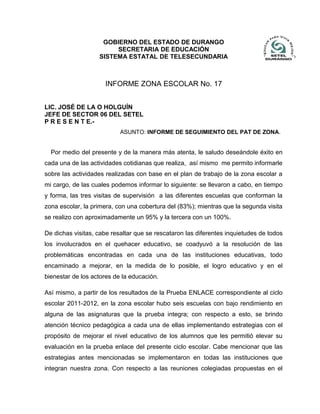 INFORME ZONA ESCOLAR No. 17
LIC. JOSÉ DE LA O HOLGUÍN
JEFE DE SECTOR 06 DEL SETEL
P R E S E N T E.-
ASUNTO: INFORME DE SEGUIMIENTO DEL PAT DE ZONA.
Por medio del presente y de la manera más atenta, le saludo deseándole éxito en
cada una de las actividades cotidianas que realiza, así mismo me permito informarle
sobre las actividades realizadas con base en el plan de trabajo de la zona escolar a
mi cargo, de las cuales podemos informar lo siguiente: se llevaron a cabo, en tiempo
y forma, las tres visitas de supervisión a las diferentes escuelas que conforman la
zona escolar, la primera, con una cobertura del (83%); mientras que la segunda visita
se realizo con aproximadamente un 95% y la tercera con un 100%.
De dichas visitas, cabe resaltar que se rescataron las diferentes inquietudes de todos
los involucrados en el quehacer educativo, se coadyuvó a la resolución de las
problemáticas encontradas en cada una de las instituciones educativas, todo
encaminado a mejorar, en la medida de lo posible, el logro educativo y en el
bienestar de los actores de la educación.
Así mismo, a partir de los resultados de la Prueba ENLACE correspondiente al ciclo
escolar 2011-2012, en la zona escolar hubo seis escuelas con bajo rendimiento en
alguna de las asignaturas que la prueba integra; con respecto a esto, se brindo
atención técnico pedagógica a cada una de ellas implementando estrategias con el
propósito de mejorar el nivel educativo de los alumnos que les permitió elevar su
evaluación en la prueba enlace del presente ciclo escolar. Cabe mencionar que las
estrategias antes mencionadas se implementaron en todas las instituciones que
integran nuestra zona. Con respecto a las reuniones colegiadas propuestas en el
GOBIERNO DEL ESTADO DE DURANGO
SECRETARIA DE EDUCACIÓN
SISTEMA ESTATAL DE TELESECUNDARIA
 